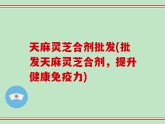 天麻灵芝合剂批发(批发天麻灵芝合剂，提升健康免疫力)
