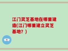 江门灵芝基地在哪里建造(江门哪里建立灵芝基地？)