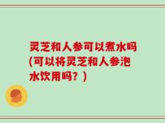 灵芝和人参可以煮水吗(可以将灵芝和人参泡水饮用吗？)