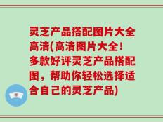 灵芝产品搭配图片大全高清(高清图片大全！多款好评灵芝产品搭配图，帮助你轻松选择适合自己的灵芝产品)