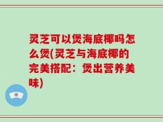 灵芝可以煲海底椰吗怎么煲(灵芝与海底椰的完美搭配：煲出营养美味)