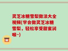 灵芝冰糖雪梨做法大全视频(学会做灵芝冰糖雪梨，轻松享受甜蜜润喉~)