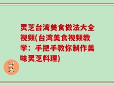 灵芝台湾美食做法大全视频(台湾美食视频教学：手把手教你制作美味灵芝料理)