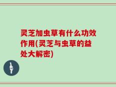 灵芝加虫草有什么功效作用(灵芝与虫草的益处大解密)
