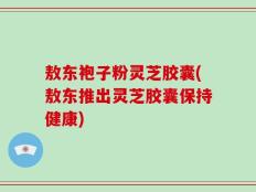 敖东袍子粉灵芝胶囊(敖东推出灵芝胶囊保持健康)