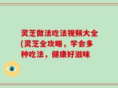 灵芝做法吃法视频大全(灵芝全攻略，学会多种吃法，健康好滋味
