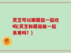 灵芝可以跟蘑菇一起吃吗(灵芝和蘑菇能一起食用吗？)