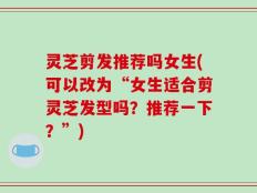 灵芝剪发推荐吗女生(可以改为“女生适合剪灵芝发型吗？推荐一下？”)