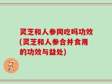 灵芝和人参同吃吗功效(灵芝和人参合并食用的功效与益处)