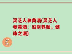 灵芝人参黄酒(灵芝人参黄酒：滋阴养颜，健康之酒)
