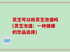 灵芝可以和灵芝泡酒吗(灵芝泡酒：一种健康的饮品选择)