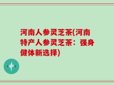 河南人参灵芝茶(河南特产人参灵芝茶：强身健体新选择)