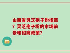 山西省灵芝孢子粉招商？灵芝孢子粉的市场前景和招商政策？