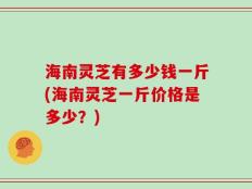 海南灵芝有多少钱一斤(海南灵芝一斤价格是多少？)
