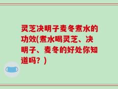 灵芝决明子麦冬煮水的功效(煮水喝灵芝、决明子、麦冬的好处你知道吗？)