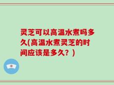 灵芝可以高温水煮吗多久(高温水煮灵芝的时间应该是多久？)