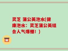 灵芝 蒲公英泡水(健康泡水：灵芝蒲公英组合人气爆棚！)