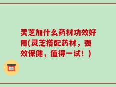 灵芝加什么药材功效好用(灵芝搭配药材，强效保健，值得一试！)