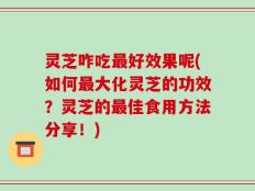 灵芝咋吃最好效果呢(如何最大化灵芝的功效？灵芝的最佳食用方法分享！)