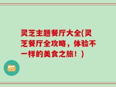 灵芝主题餐厅大全(灵芝餐厅全攻略，体验不一样的美食之旅！)