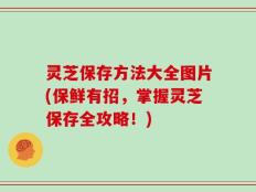灵芝保存方法大全图片(保鲜有招，掌握灵芝保存全攻略！)