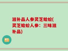滋补品人参灵芝蛤蚧(灵芝蛤蚧人参：三味滋补品)