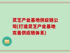灵芝产业基地供应链公司(打造灵芝产业基地完善供应链体系)