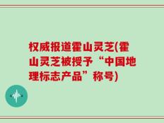 权威报道霍山灵芝(霍山灵芝被授予“中国地理标志产品”称号)