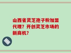 山西省灵芝孢子粉加盟代理？开创灵芝市场的新商机？