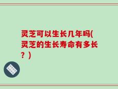 灵芝可以生长几年吗(灵芝的生长寿命有多长？)