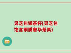 灵芝包银茶杯(灵芝包饱含银质奢华茶具)