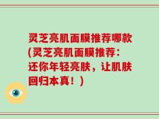 灵芝亮肌面膜推荐哪款(灵芝亮肌面膜推荐：还你年轻亮肤，让肌肤回归本真！)