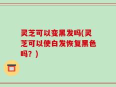 灵芝可以变黑发吗(灵芝可以使白发恢复黑色吗？)