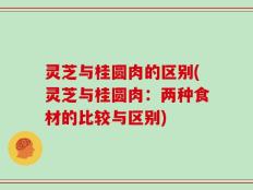 灵芝与桂圆肉的区别(灵芝与桂圆肉：两种食材的比较与区别)