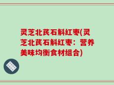 灵芝北芪石斛红枣(灵芝北芪石斛红枣：营养美味均衡食材组合)