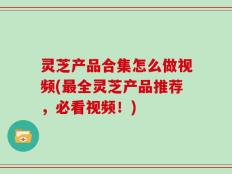 灵芝产品合集怎么做视频(最全灵芝产品推荐，必看视频！)