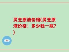 灵芝原液价格(灵芝原液价格：多少钱一瓶？)
