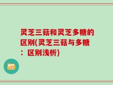 灵芝三菇和灵芝多糖的区别(灵芝三菇与多糖：区别浅析)