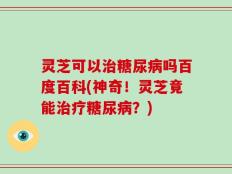 灵芝可以治糖尿病吗百度百科(神奇！灵芝竟能治疗糖尿病？)