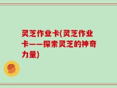 灵芝作业卡(灵芝作业卡——探索灵芝的神奇力量)