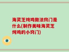 海灵芝炖鸡做法窍门是什么(制作美味海灵芝炖鸡的小窍门)