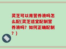 灵芝可以用营养液吗怎么配(灵芝适宜配制营养液吗？如何正确配制？)