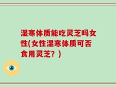 湿寒体质能吃灵芝吗女性(女性湿寒体质可否食用灵芝？)