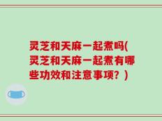 灵芝和天麻一起煮吗(灵芝和天麻一起煮有哪些功效和注意事项？)