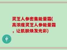 灵芝人参密集能量霜(高浓度灵芝人参能量霜，让肌肤焕发光彩)