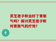 灵芝孢子粉治好了胃胀气吗？探讨灵芝孢子粉对胃胀气的疗效？