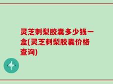 灵芝刺梨胶囊多少钱一盒(灵芝刺梨胶囊价格查询)