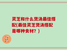 灵芝和什么煲汤最佳搭配(最佳灵芝煲汤搭配是哪种食材？)