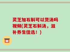 灵芝加石斛可以煲汤吗视频(灵芝石斛汤，滋补养生佳选！)