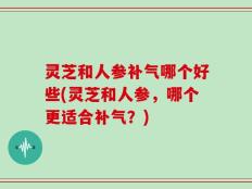 灵芝和人参补气哪个好些(灵芝和人参，哪个更适合补气？)